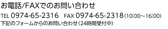 お電話/FAXでのお問い合わせ TEL 0974-65-2316　FAX 0974-65-2318（10：00～18：00）下記のフォームからのお問い合わせ（24時間受付中）